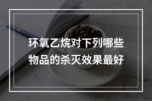 环氧乙烷对下列哪些物品的杀灭效果最好