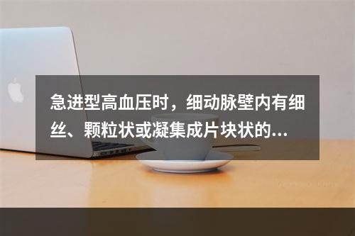 急进型高血压时，细动脉壁内有细丝、颗粒状或凝集成片块状的嗜酸