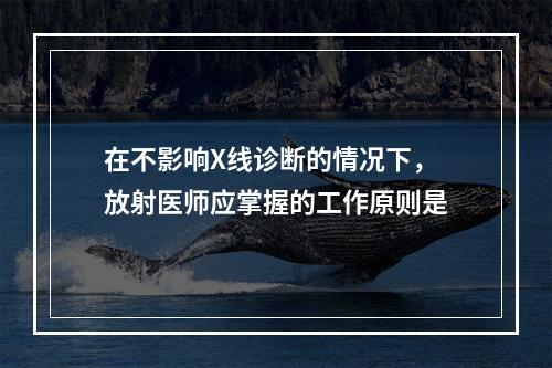 在不影响X线诊断的情况下，放射医师应掌握的工作原则是