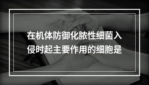 在机体防御化脓性细菌入侵时起主要作用的细胞是