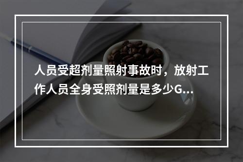 人员受超剂量照射事故时，放射工作人员全身受照剂量是多少Gy为