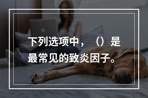 下列选项中，（）是最常见的致炎因子。