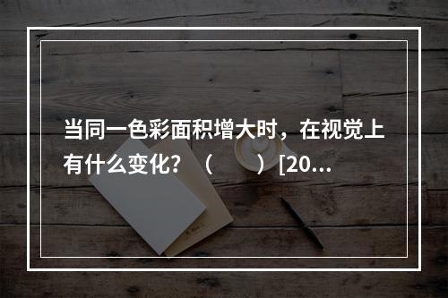 当同一色彩面积增大时，在视觉上有什么变化？（　　）[201