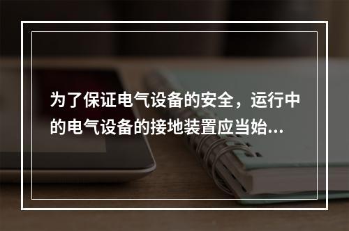 为了保证电气设备的安全，运行中的电气设备的接地装置应当始终保