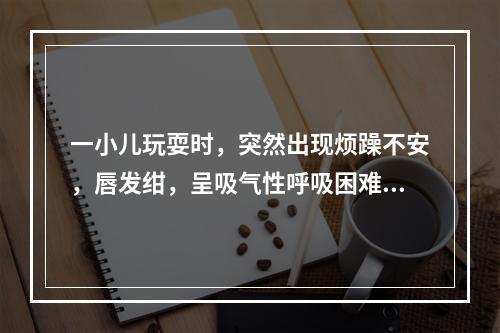 一小儿玩耍时，突然出现烦躁不安，唇发绀，呈吸气性呼吸困难，并