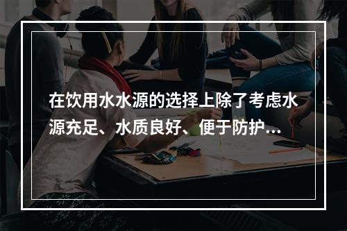 在饮用水水源的选择上除了考虑水源充足、水质良好、便于防护以外