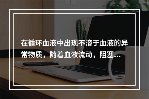 在循环血液中出现不溶于血液的异常物质，随着血液流动，阻塞血管