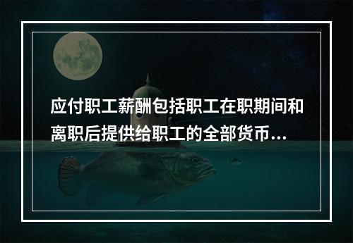 应付职工薪酬包括职工在职期间和离职后提供给职工的全部货币性薪