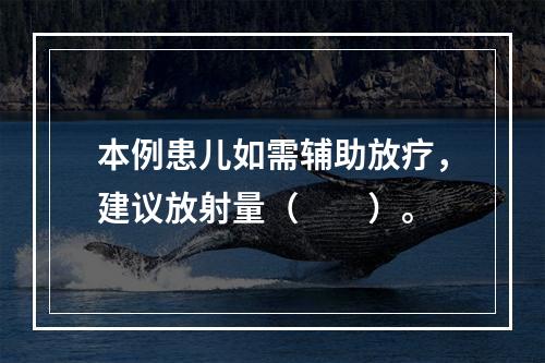 本例患儿如需辅助放疗，建议放射量（　　）。