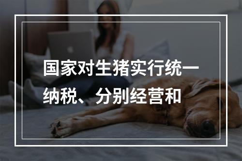 国家对生猪实行统一纳税、分别经营和