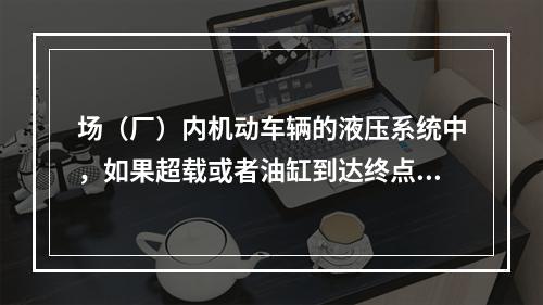 场（厂）内机动车辆的液压系统中，如果超载或者油缸到达终点油路