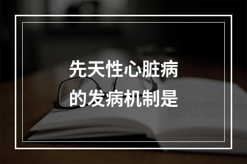 先天性心脏病的发病机制是