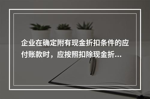 企业在确定附有现金折扣条件的应付账款时，应按照扣除现金折扣后