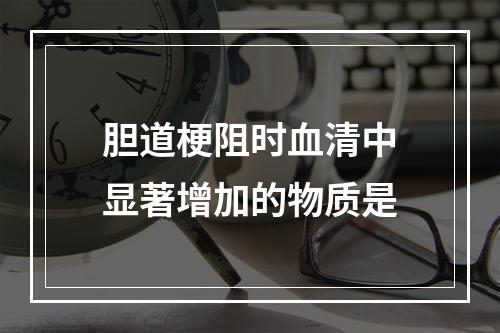 胆道梗阻时血清中显著增加的物质是