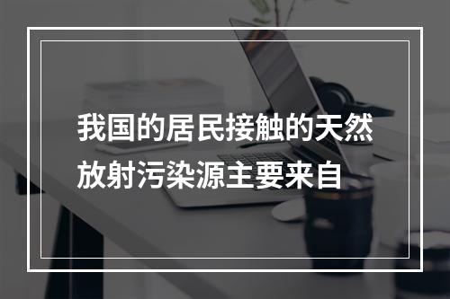 我国的居民接触的天然放射污染源主要来自