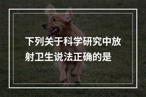 下列关于科学研究中放射卫生说法正确的是