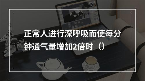 正常人进行深呼吸而使每分钟通气量增加2倍时（）