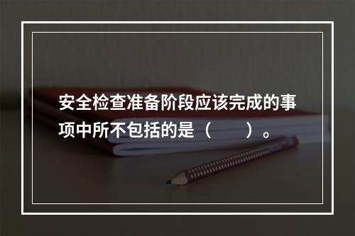 安全检查准备阶段应该完成的事项中所不包括的是（　　）。