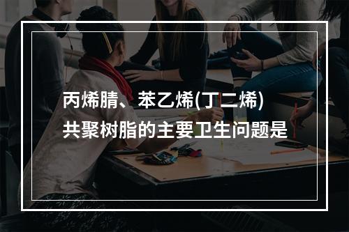 丙烯腈、苯乙烯(丁二烯)共聚树脂的主要卫生问题是