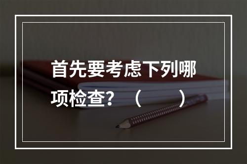 首先要考虑下列哪项检查？（　　）