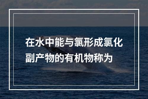 在水中能与氯形成氯化副产物的有机物称为