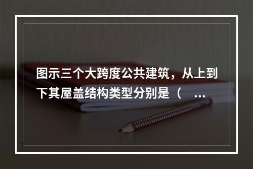 图示三个大跨度公共建筑，从上到下其屋盖结构类型分别是（　　