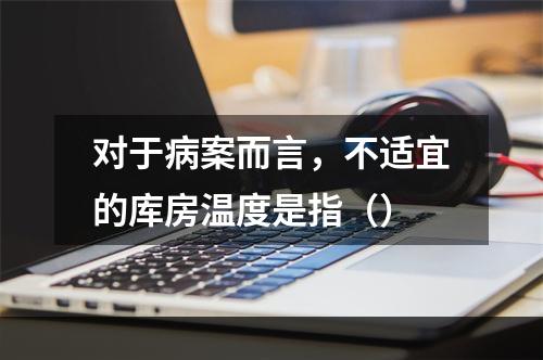 对于病案而言，不适宜的库房温度是指（）