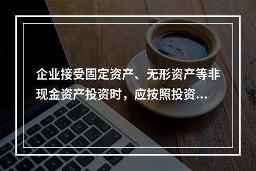 企业接受固定资产、无形资产等非现金资产投资时，应按照投资合同