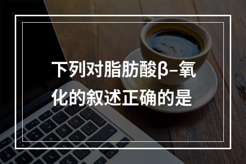 下列对脂肪酸β–氧化的叙述正确的是