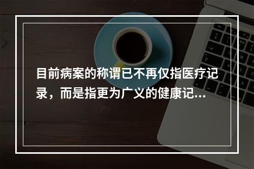 目前病案的称谓已不再仅指医疗记录，而是指更为广义的健康记录，