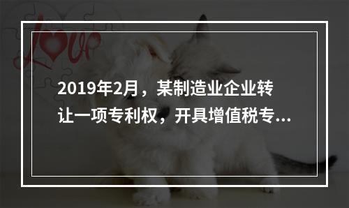 2019年2月，某制造业企业转让一项专利权，开具增值税专用发