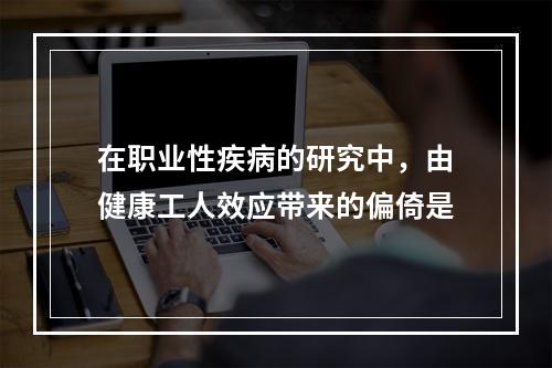 在职业性疾病的研究中，由健康工人效应带来的偏倚是