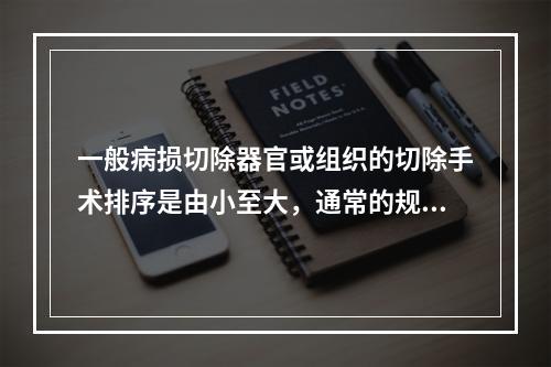 一般病损切除器官或组织的切除手术排序是由小至大，通常的规律是