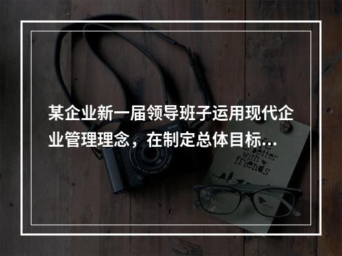 某企业新一届领导班子运用现代企业管理理念，在制定总体目标和进