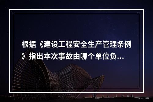 根据《建设工程安全生产管理条例》指出本次事故由哪个单位负责