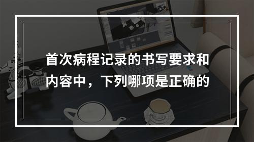 首次病程记录的书写要求和内容中，下列哪项是正确的