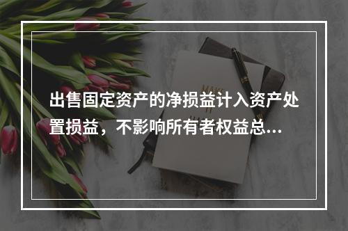 出售固定资产的净损益计入资产处置损益，不影响所有者权益总额的