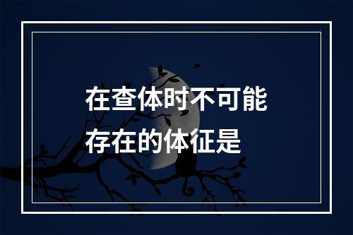 在查体时不可能存在的体征是