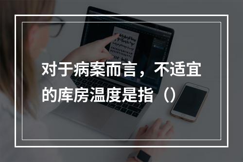 对于病案而言，不适宜的库房温度是指（）