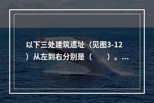 以下三处建筑遗址（见图3-12）从左到右分别是（　　）。[