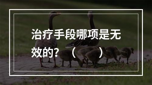 治疗手段哪项是无效的？（　　）