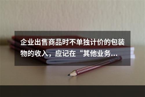 企业出售商品时不单独计价的包装物的收入，应记在“其他业务收入