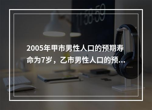 2005年甲市男性人口的预期寿命为7岁，乙市男性人口的预期寿