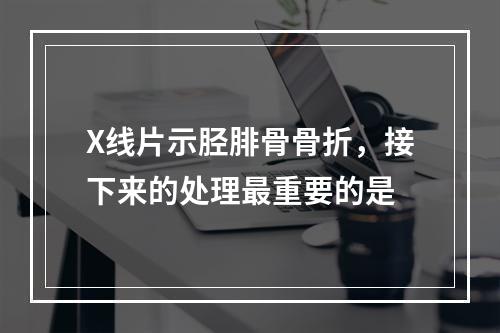 X线片示胫腓骨骨折，接下来的处理最重要的是