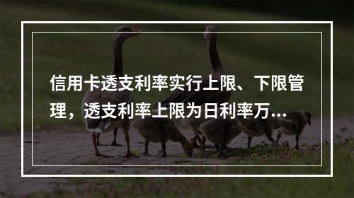 信用卡透支利率实行上限、下限管理，透支利率上限为日利率万分之