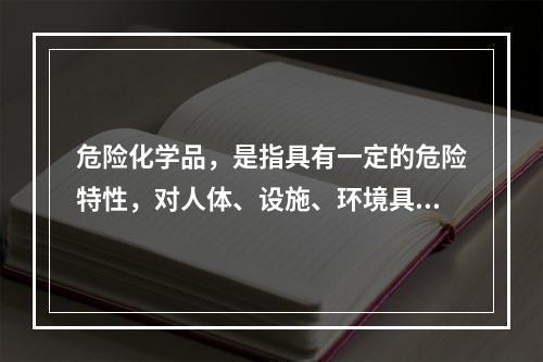 危险化学品，是指具有一定的危险特性，对人体、设施、环境具有危