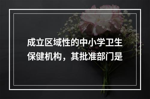 成立区域性的中小学卫生保健机构，其批准部门是