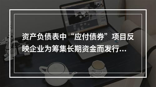 资产负债表中“应付债券”项目反映企业为筹集长期资金而发行的债