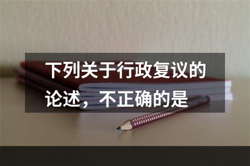 下列关于行政复议的论述，不正确的是