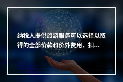 纳税人提供旅游服务可以选择以取得的全部价款和价外费用，扣除向